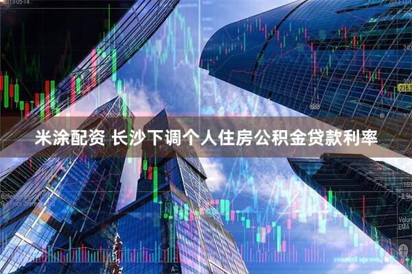 米涂配资 长沙下调个人住房公积金贷款利率