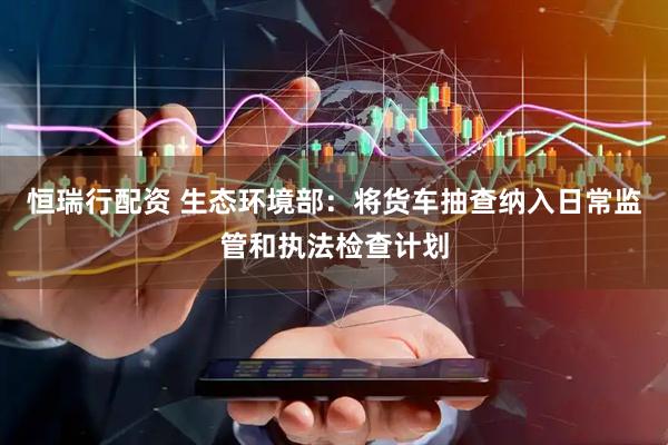 恒瑞行配资 生态环境部：将货车抽查纳入日常监管和执法检查计划