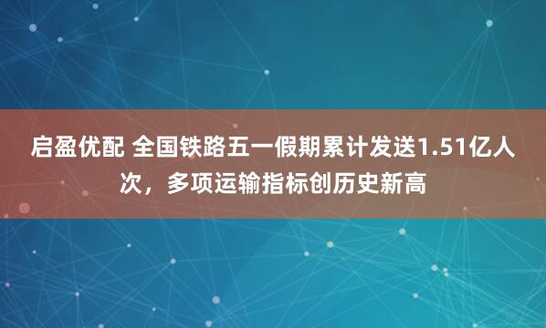 启盈优配 全国铁路五一假期累计发送1.51亿人次，多项运输指标创历史新高