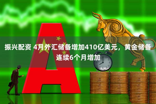 振兴配资 4月外汇储备增加410亿美元，黄金储备连续6个月增加
