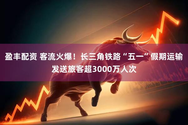 盈丰配资 客流火爆！长三角铁路“五一”假期运输发送旅客超3000万人次