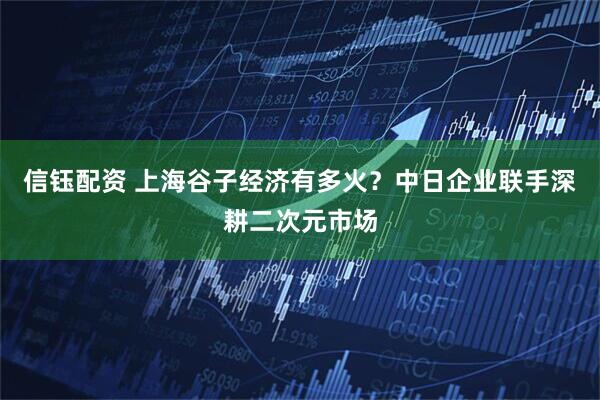 信钰配资 上海谷子经济有多火？中日企业联手深耕二次元市场
