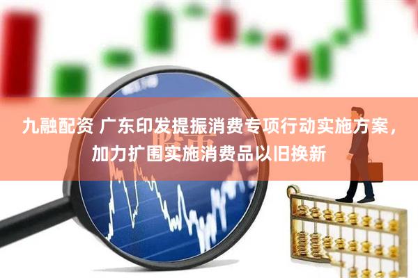 九融配资 广东印发提振消费专项行动实施方案，加力扩围实施消费品以旧换新