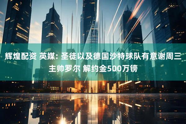 辉煌配资 英媒: 圣徒以及德国沙特球队有意谢周三主帅罗尔 解约金500万镑
