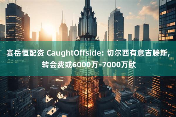 赛岳恒配资 CaughtOffside: 切尔西有意吉滕斯, 转会费或6000万-7000万欧