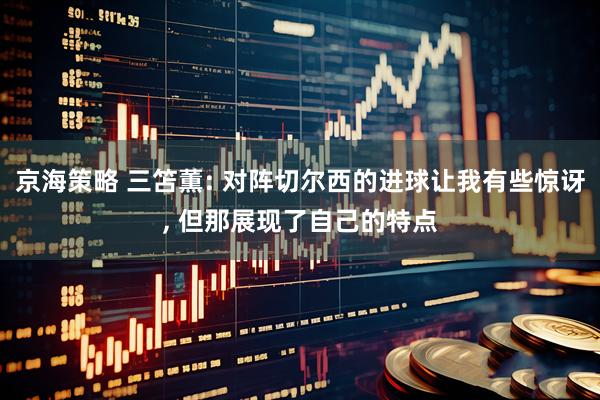 京海策略 三笘薫: 对阵切尔西的进球让我有些惊讶, 但那展现了自己的特点