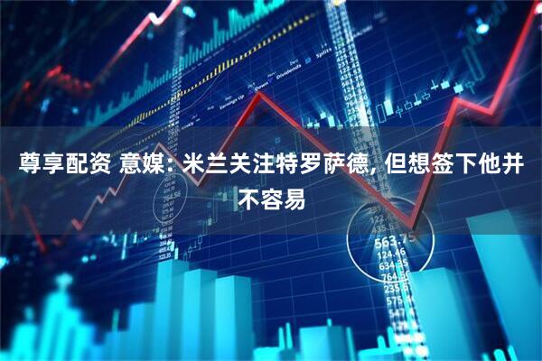 尊享配资 意媒: 米兰关注特罗萨德, 但想签下他并不容易