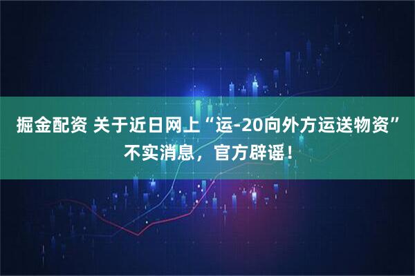 掘金配资 关于近日网上“运-20向外方运送物资”不实消息，官方辟谣！