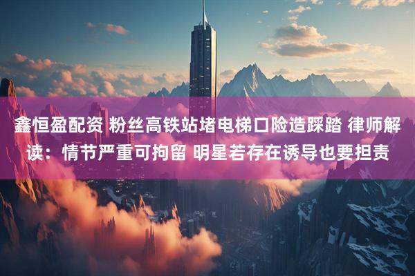 鑫恒盈配资 粉丝高铁站堵电梯口险造踩踏 律师解读：情节严重可拘留 明星若存在诱导也要担责