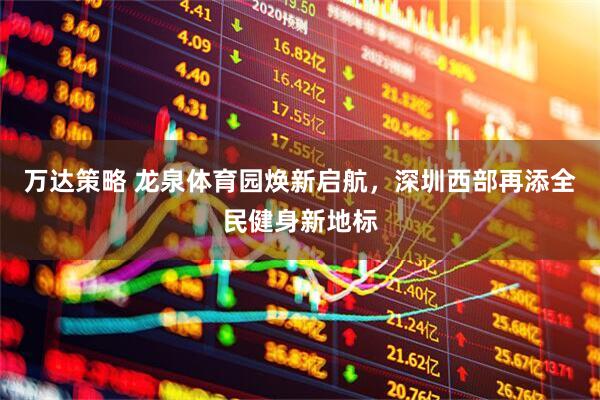 万达策略 龙泉体育园焕新启航，深圳西部再添全民健身新地标