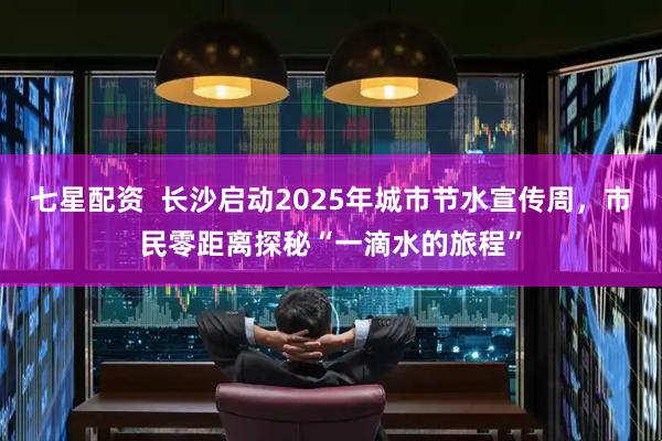 七星配资  长沙启动2025年城市节水宣传周，市民零距离探秘“一滴水的旅程”