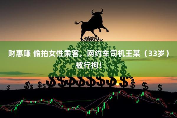 财惠赚 偷拍女性乘客，网约车司机王某（33岁）被行拘！