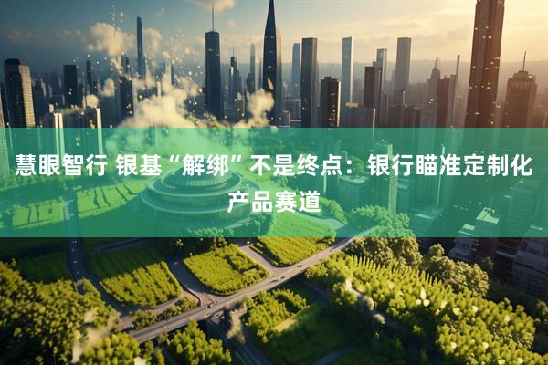 慧眼智行 银基“解绑”不是终点：银行瞄准定制化产品赛道