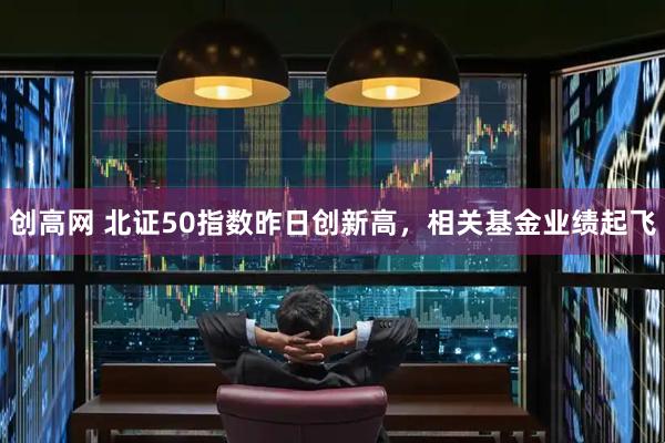 创高网 北证50指数昨日创新高，相关基金业绩起飞