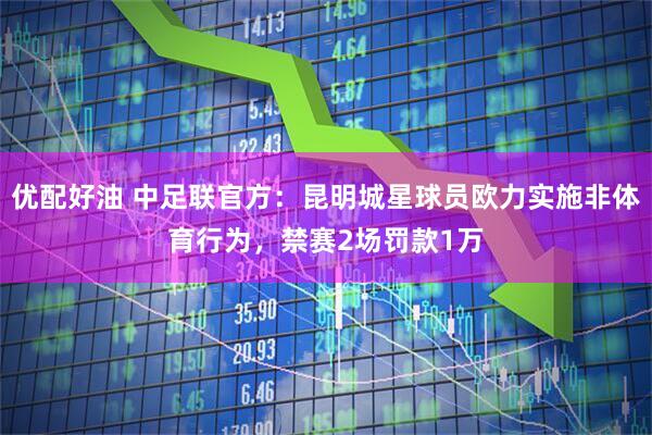 优配好油 中足联官方：昆明城星球员欧力实施非体育行为，禁赛2场罚款1万