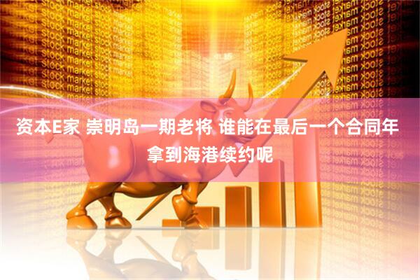 资本E家 崇明岛一期老将 谁能在最后一个合同年 拿到海港续约呢