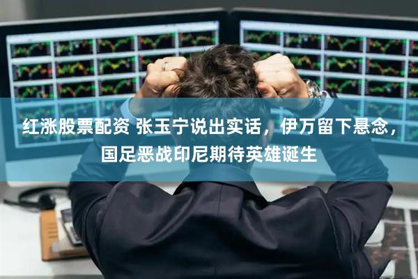 红涨股票配资 张玉宁说出实话，伊万留下悬念，国足恶战印尼期待英雄诞生