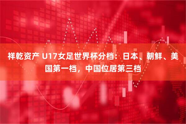 祥乾资产 U17女足世界杯分档：日本、朝鲜、美国第一档，中国位居第三档