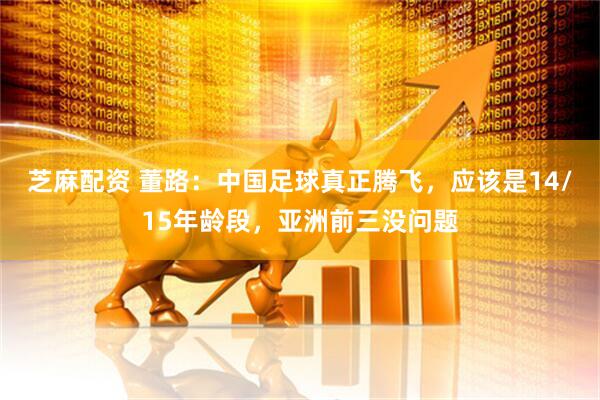 芝麻配资 董路：中国足球真正腾飞，应该是14/15年龄段，亚洲前三没问题
