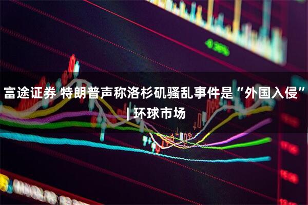 富途证券 特朗普声称洛杉矶骚乱事件是“外国入侵” | 环球市场