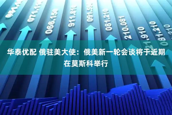 华泰优配 俄驻美大使：俄美新一轮会谈将于近期在莫斯科举行