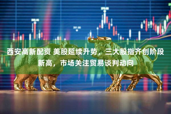 西安高新配资 美股延续升势，三大股指齐创阶段新高，市场关注贸易谈判动向