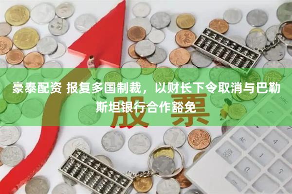 豪泰配资 报复多国制裁，以财长下令取消与巴勒斯坦银行合作豁免