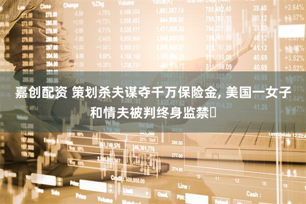 嘉创配资 策划杀夫谋夺千万保险金, 美国一女子和情夫被判终身监禁‌