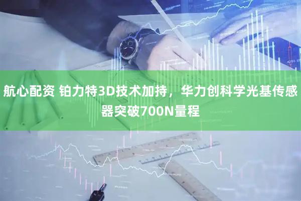 航心配资 铂力特3D技术加持，华力创科学光基传感器突破700N量程