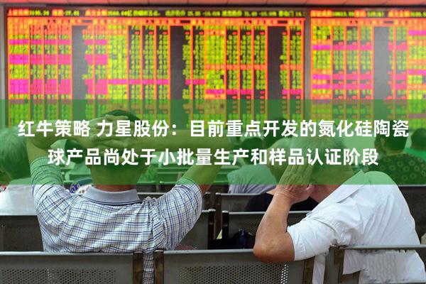 红牛策略 力星股份：目前重点开发的氮化硅陶瓷球产品尚处于小批量生产和样品认证阶段