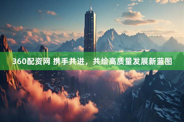 360配资网 携手共进，共绘高质量发展新蓝图