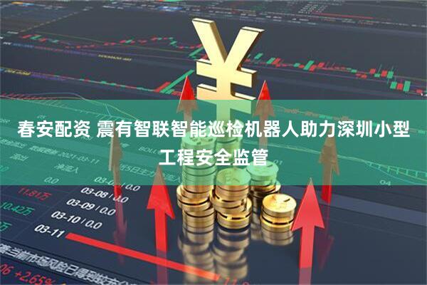 春安配资 震有智联智能巡检机器人助力深圳小型工程安全监管