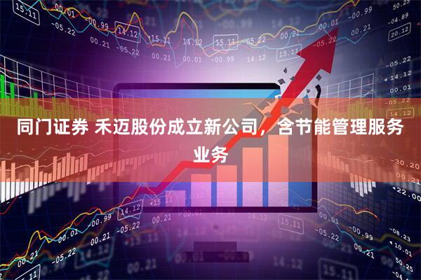 同门证券 禾迈股份成立新公司，含节能管理服务业务