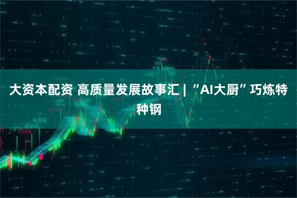 大资本配资 高质量发展故事汇 | “AI大厨”巧炼特种钢