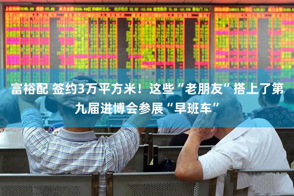 富裕配 签约3万平方米！这些“老朋友”搭上了第九届进博会参展“早班车”