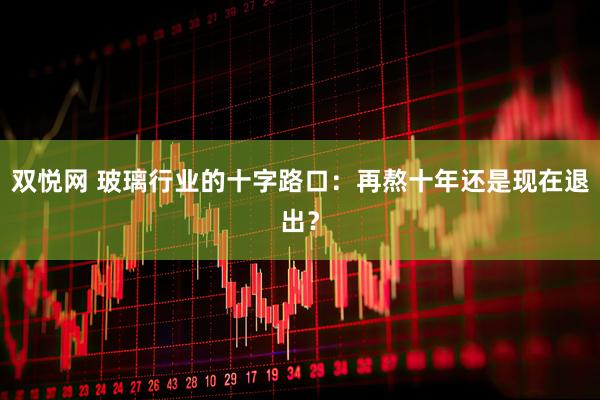 双悦网 玻璃行业的十字路口：再熬十年还是现在退出？