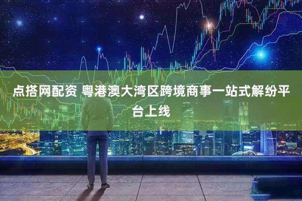 点搭网配资 粤港澳大湾区跨境商事一站式解纷平台上线