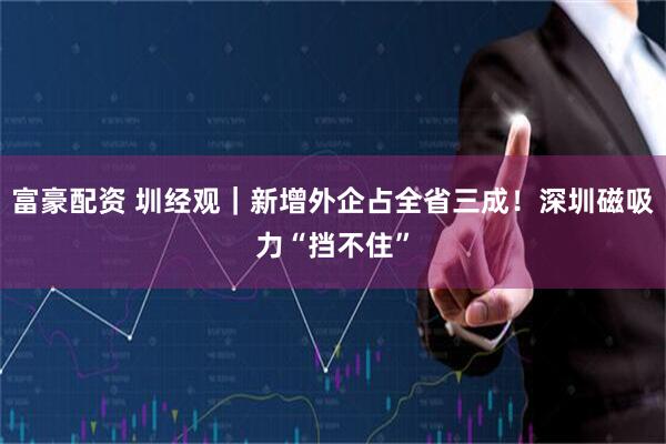 富豪配资 圳经观｜新增外企占全省三成！深圳磁吸力“挡不住”