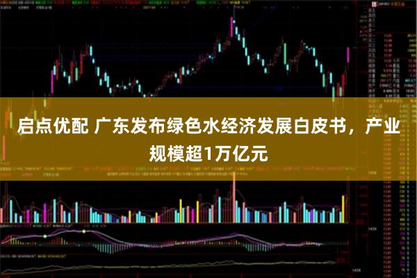 启点优配 广东发布绿色水经济发展白皮书，产业规模超1万亿元