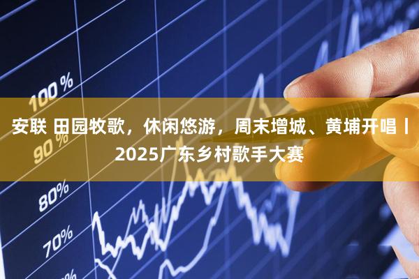 安联 田园牧歌，休闲悠游，周末增城、黄埔开唱丨2025广东乡村歌手大赛