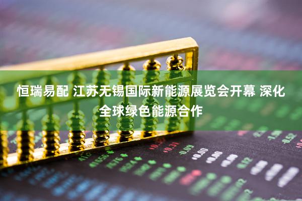 恒瑞易配 江苏无锡国际新能源展览会开幕 深化全球绿色能源合作