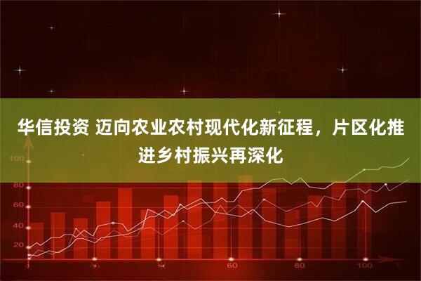华信投资 迈向农业农村现代化新征程，片区化推进乡村振兴再深化