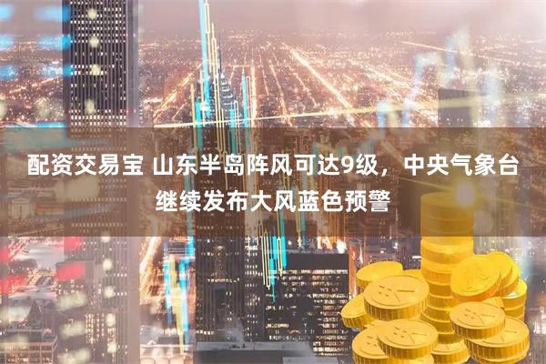 配资交易宝 山东半岛阵风可达9级，中央气象台继续发布大风蓝色预警