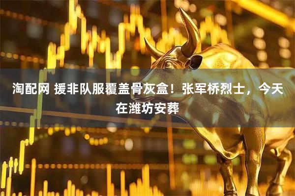 淘配网 援非队服覆盖骨灰盒！张军桥烈士，今天在潍坊安葬