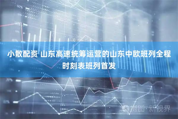 小散配资 山东高速统筹运营的山东中欧班列全程时刻表班列首发