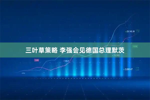三叶草策略 李强会见德国总理默茨