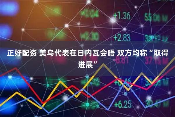 正好配资 美乌代表在日内瓦会晤 双方均称“取得进展”