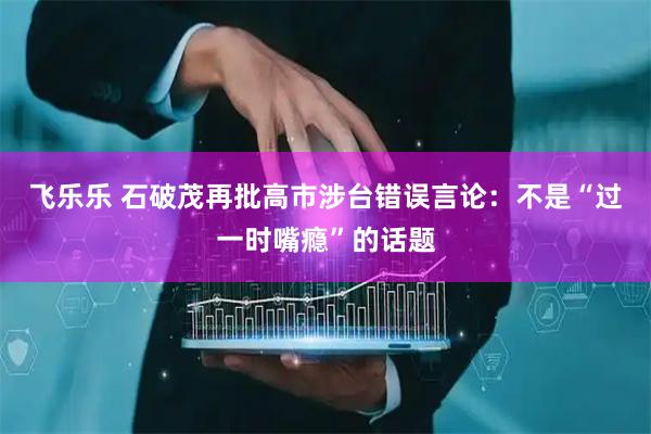 飞乐乐 石破茂再批高市涉台错误言论：不是“过一时嘴瘾”的话题