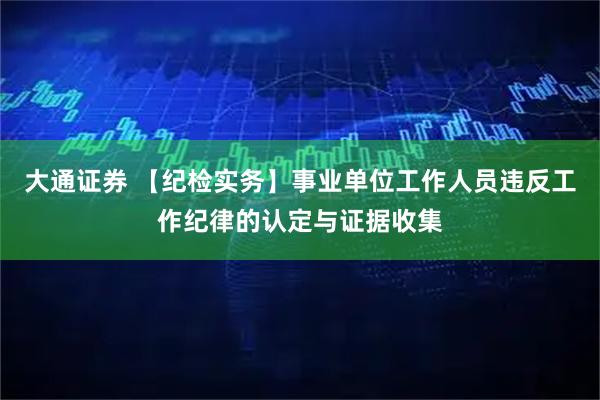 大通证券 【纪检实务】事业单位工作人员违反工作纪律的认定与证据收集