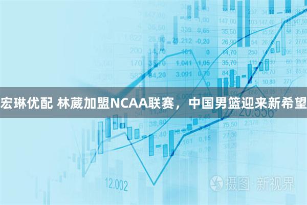 宏琳优配 林葳加盟NCAA联赛，中国男篮迎来新希望